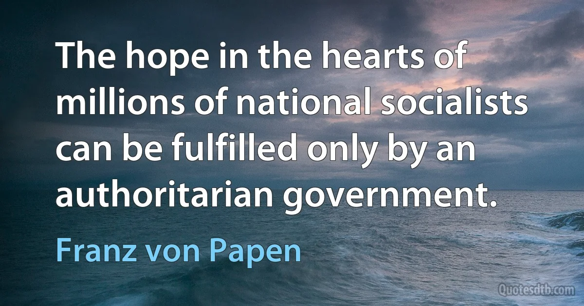 The hope in the hearts of millions of national socialists can be fulfilled only by an authoritarian government. (Franz von Papen)