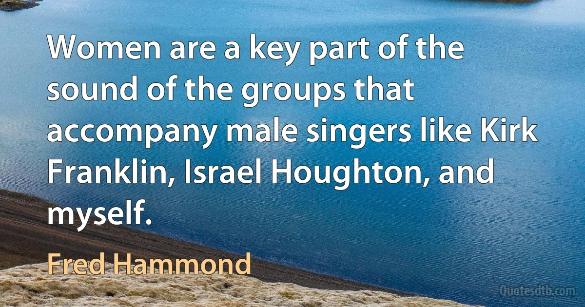 Women are a key part of the sound of the groups that accompany male singers like Kirk Franklin, Israel Houghton, and myself. (Fred Hammond)