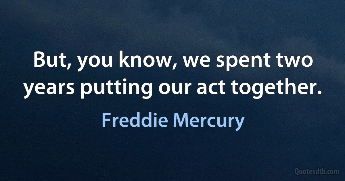 But, you know, we spent two years putting our act together. (Freddie Mercury)