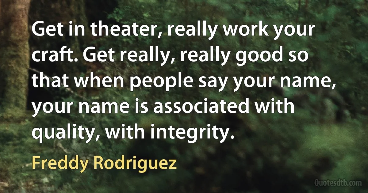 Get in theater, really work your craft. Get really, really good so that when people say your name, your name is associated with quality, with integrity. (Freddy Rodriguez)