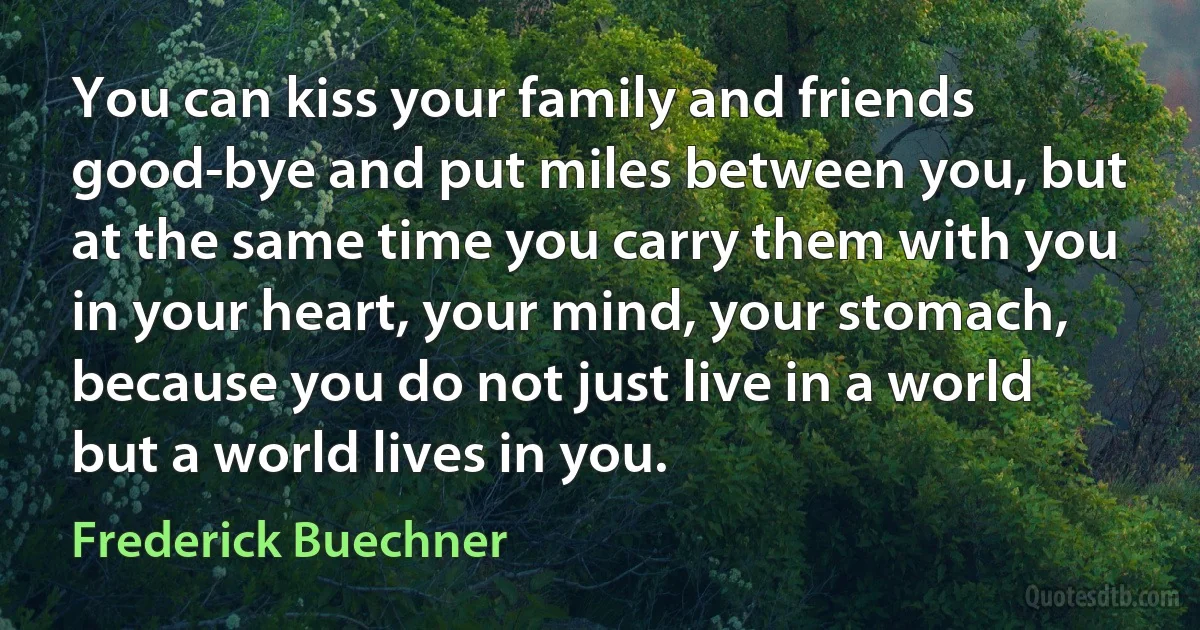 You can kiss your family and friends good-bye and put miles between you, but at the same time you carry them with you in your heart, your mind, your stomach, because you do not just live in a world but a world lives in you. (Frederick Buechner)