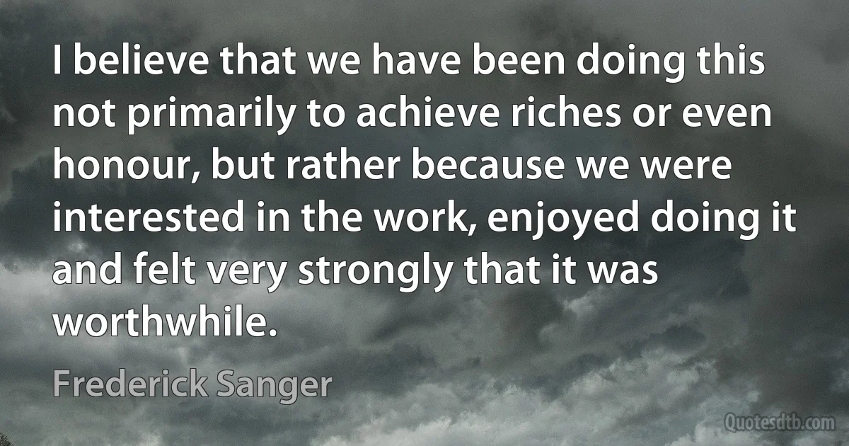 I believe that we have been doing this not primarily to achieve riches or even honour, but rather because we were interested in the work, enjoyed doing it and felt very strongly that it was worthwhile. (Frederick Sanger)