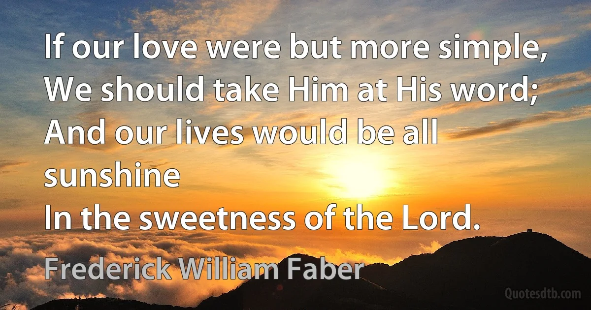 If our love were but more simple,
We should take Him at His word;
And our lives would be all sunshine
In the sweetness of the Lord. (Frederick William Faber)