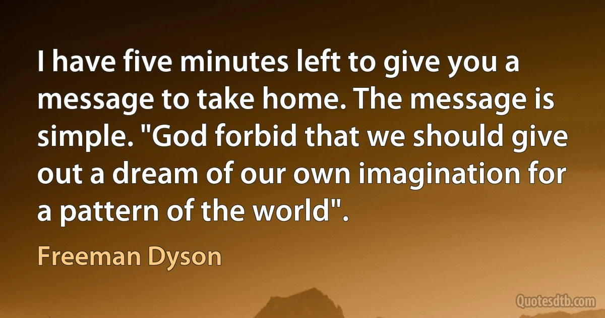 I have five minutes left to give you a message to take home. The message is simple. "God forbid that we should give out a dream of our own imagination for a pattern of the world". (Freeman Dyson)