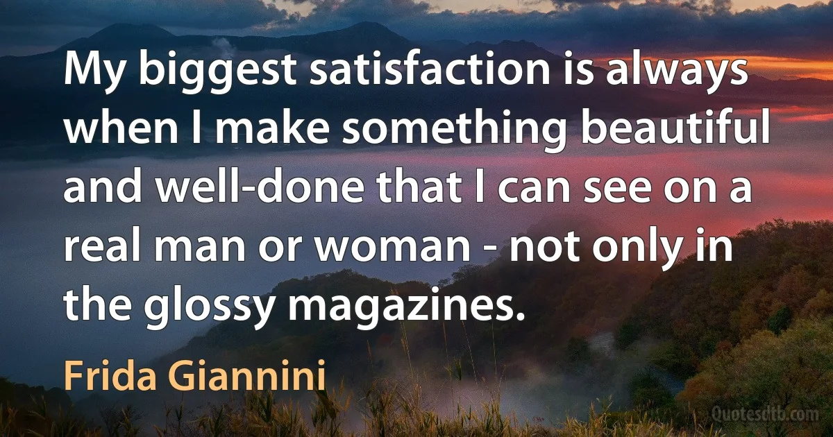 My biggest satisfaction is always when I make something beautiful and well-done that I can see on a real man or woman - not only in the glossy magazines. (Frida Giannini)