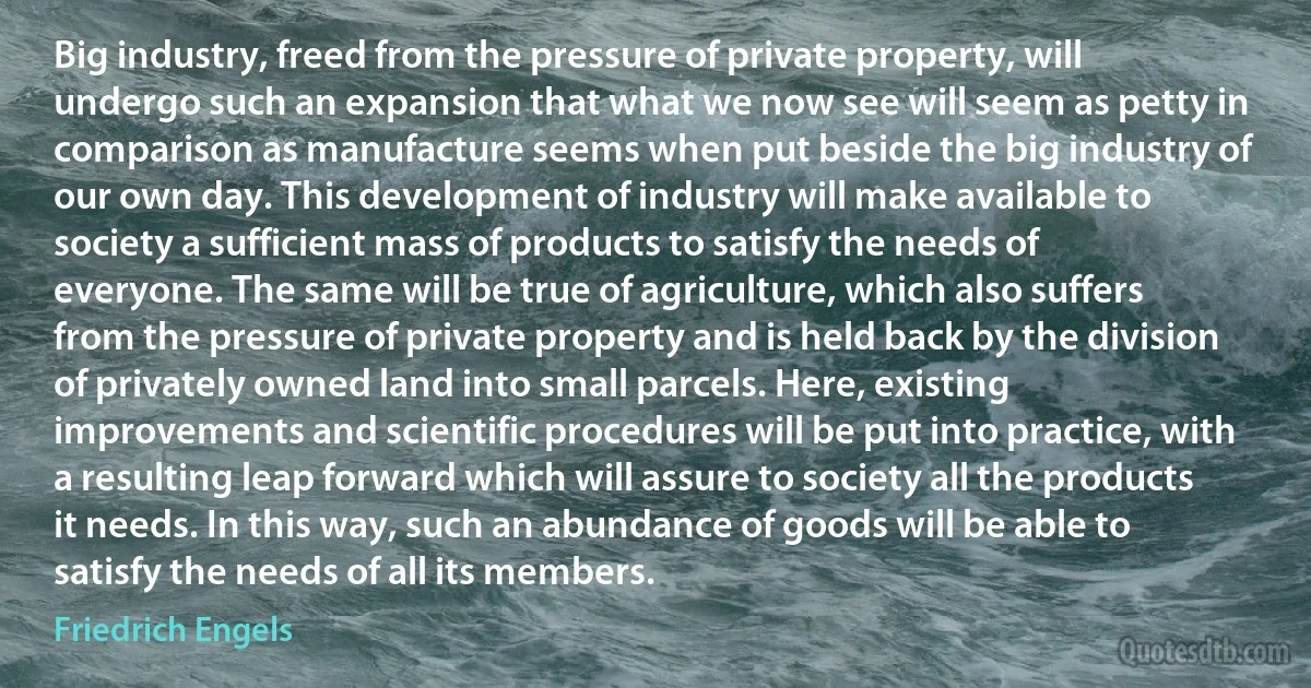 Big industry, freed from the pressure of private property, will undergo such an expansion that what we now see will seem as petty in comparison as manufacture seems when put beside the big industry of our own day. This development of industry will make available to society a sufficient mass of products to satisfy the needs of everyone. The same will be true of agriculture, which also suffers from the pressure of private property and is held back by the division of privately owned land into small parcels. Here, existing improvements and scientific procedures will be put into practice, with a resulting leap forward which will assure to society all the products it needs. In this way, such an abundance of goods will be able to satisfy the needs of all its members. (Friedrich Engels)