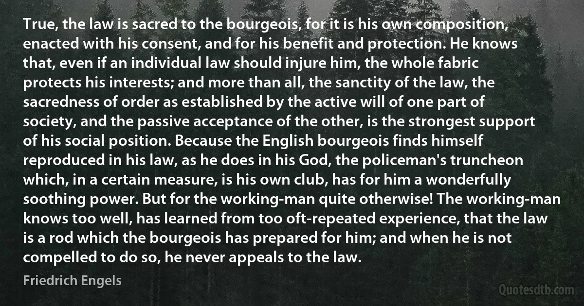 True, the law is sacred to the bourgeois, for it is his own composition, enacted with his consent, and for his benefit and protection. He knows that, even if an individual law should injure him, the whole fabric protects his interests; and more than all, the sanctity of the law, the sacredness of order as established by the active will of one part of society, and the passive acceptance of the other, is the strongest support of his social position. Because the English bourgeois finds himself reproduced in his law, as he does in his God, the policeman's truncheon which, in a certain measure, is his own club, has for him a wonderfully soothing power. But for the working-man quite otherwise! The working-man knows too well, has learned from too oft-repeated experience, that the law is a rod which the bourgeois has prepared for him; and when he is not compelled to do so, he never appeals to the law. (Friedrich Engels)