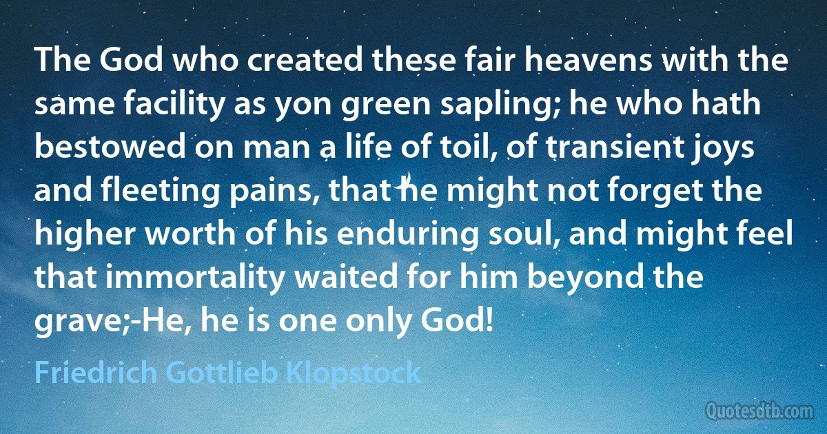 The God who created these fair heavens with the same facility as yon green sapling; he who hath bestowed on man a life of toil, of transient joys and fleeting pains, that he might not forget the higher worth of his enduring soul, and might feel that immortality waited for him beyond the grave;-He, he is one only God! (Friedrich Gottlieb Klopstock)