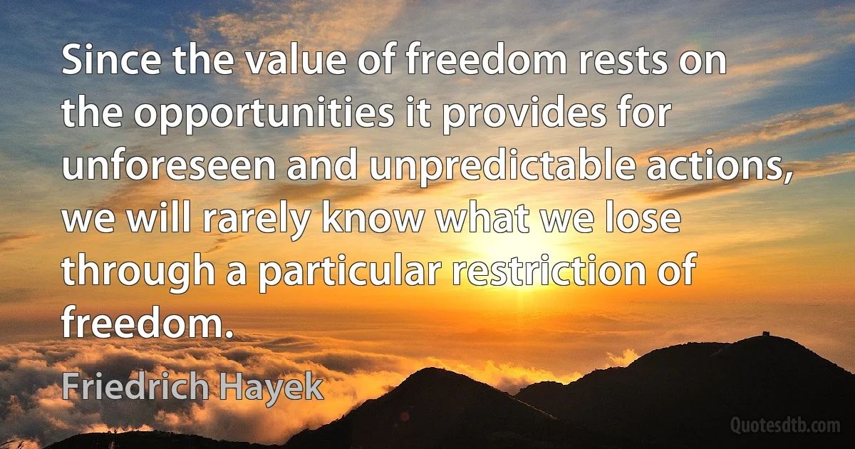 Since the value of freedom rests on the opportunities it provides for unforeseen and unpredictable actions, we will rarely know what we lose through a particular restriction of freedom. (Friedrich Hayek)