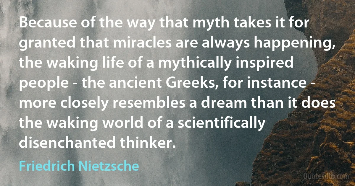 Because of the way that myth takes it for granted that miracles are always happening, the waking life of a mythically inspired people - the ancient Greeks, for instance - more closely resembles a dream than it does the waking world of a scientifically disenchanted thinker. (Friedrich Nietzsche)