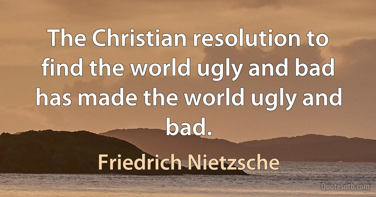 The Christian resolution to find the world ugly and bad has made the world ugly and bad. (Friedrich Nietzsche)