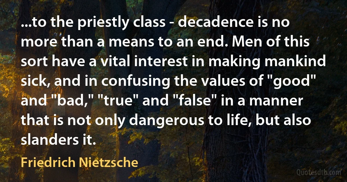 ...to the priestly class - decadence is no more than a means to an end. Men of this sort have a vital interest in making mankind sick, and in confusing the values of "good" and "bad," "true" and "false" in a manner that is not only dangerous to life, but also slanders it. (Friedrich Nietzsche)