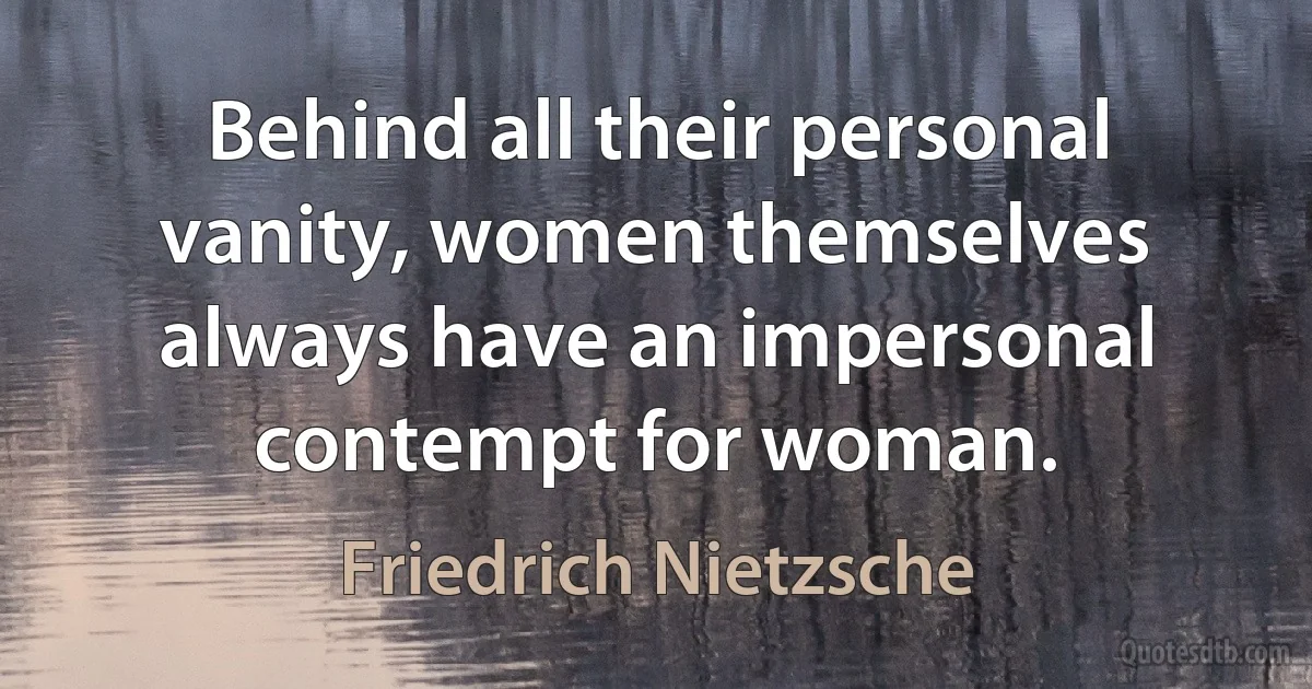 Behind all their personal vanity, women themselves always have an impersonal contempt for woman. (Friedrich Nietzsche)