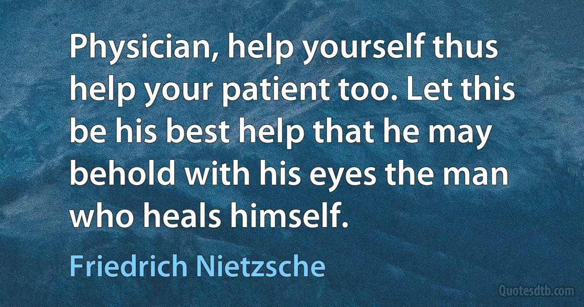 Physician, help yourself thus help your patient too. Let this be his best help that he may behold with his eyes the man who heals himself. (Friedrich Nietzsche)