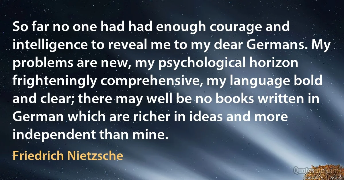 So far no one had had enough courage and intelligence to reveal me to my dear Germans. My problems are new, my psychological horizon frighteningly comprehensive, my language bold and clear; there may well be no books written in German which are richer in ideas and more independent than mine. (Friedrich Nietzsche)