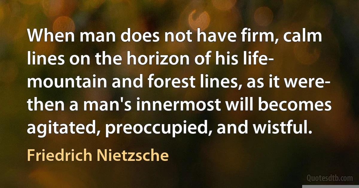 When man does not have firm, calm lines on the horizon of his life- mountain and forest lines, as it were- then a man's innermost will becomes agitated, preoccupied, and wistful. (Friedrich Nietzsche)