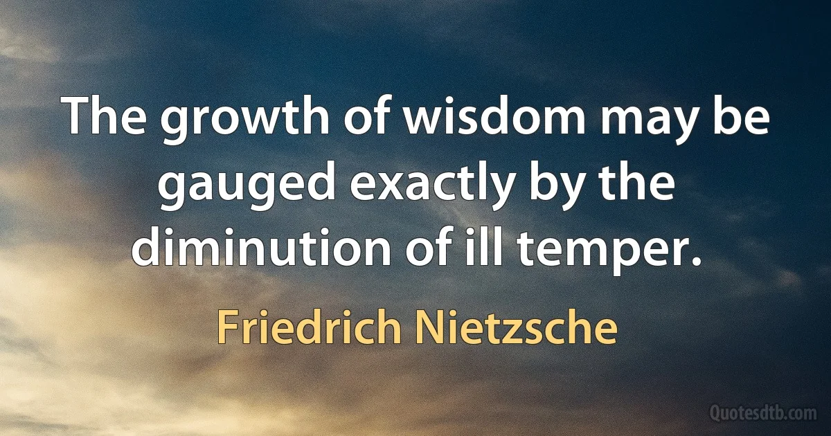 The growth of wisdom may be gauged exactly by the diminution of ill temper. (Friedrich Nietzsche)