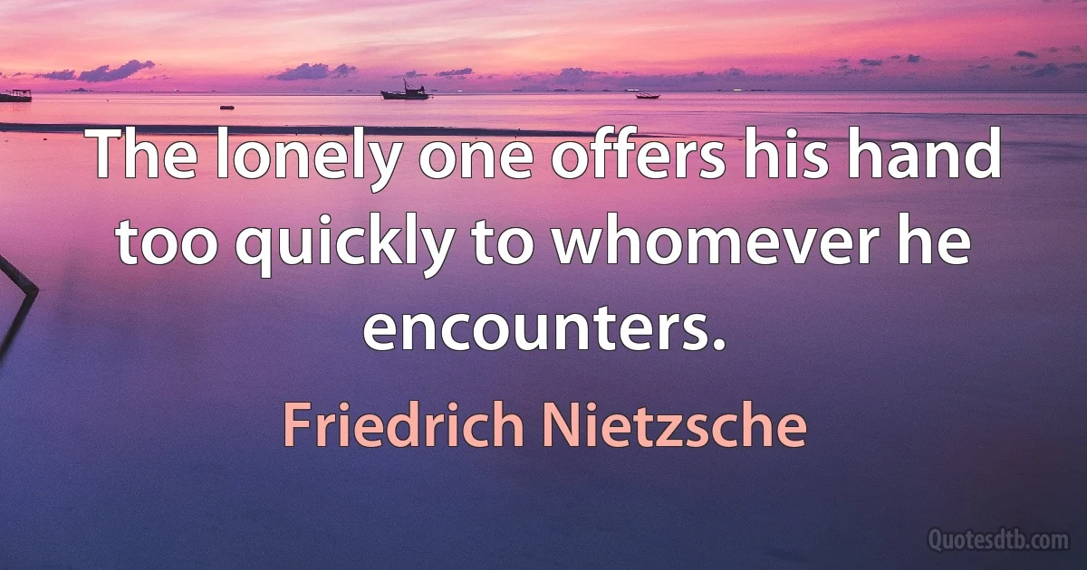 The lonely one offers his hand too quickly to whomever he encounters. (Friedrich Nietzsche)