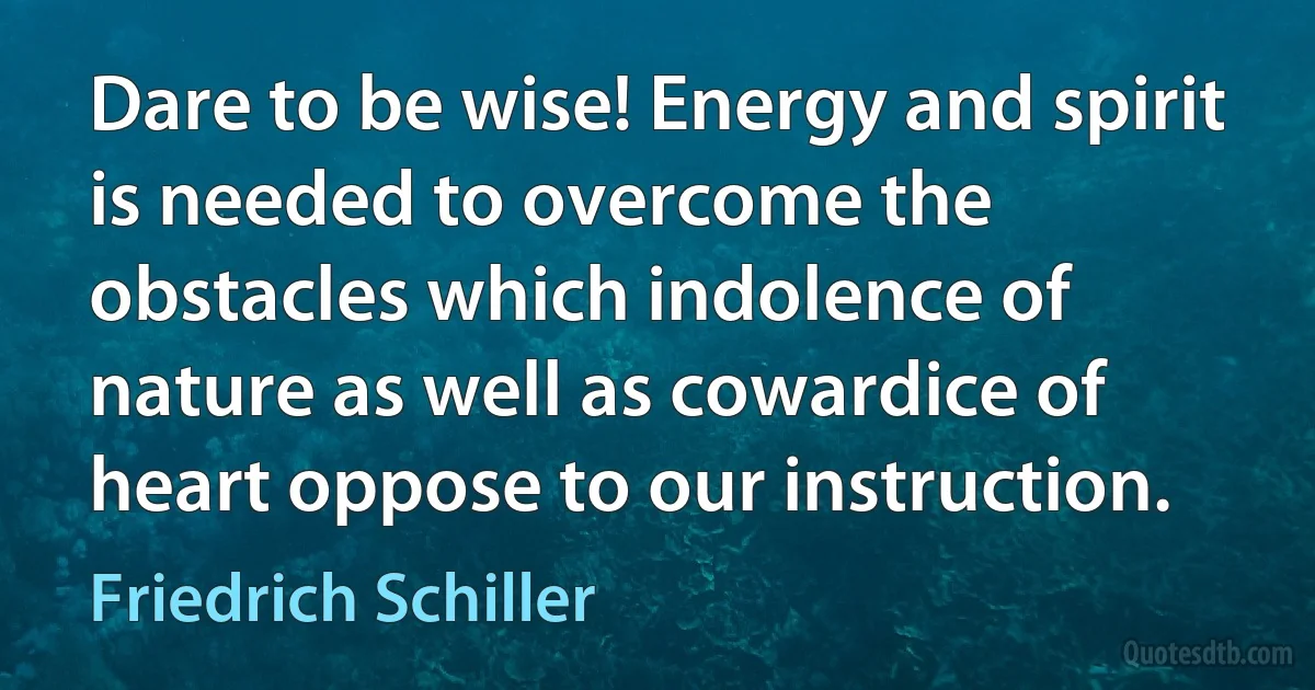 Dare to be wise! Energy and spirit is needed to overcome the obstacles which indolence of nature as well as cowardice of heart oppose to our instruction. (Friedrich Schiller)