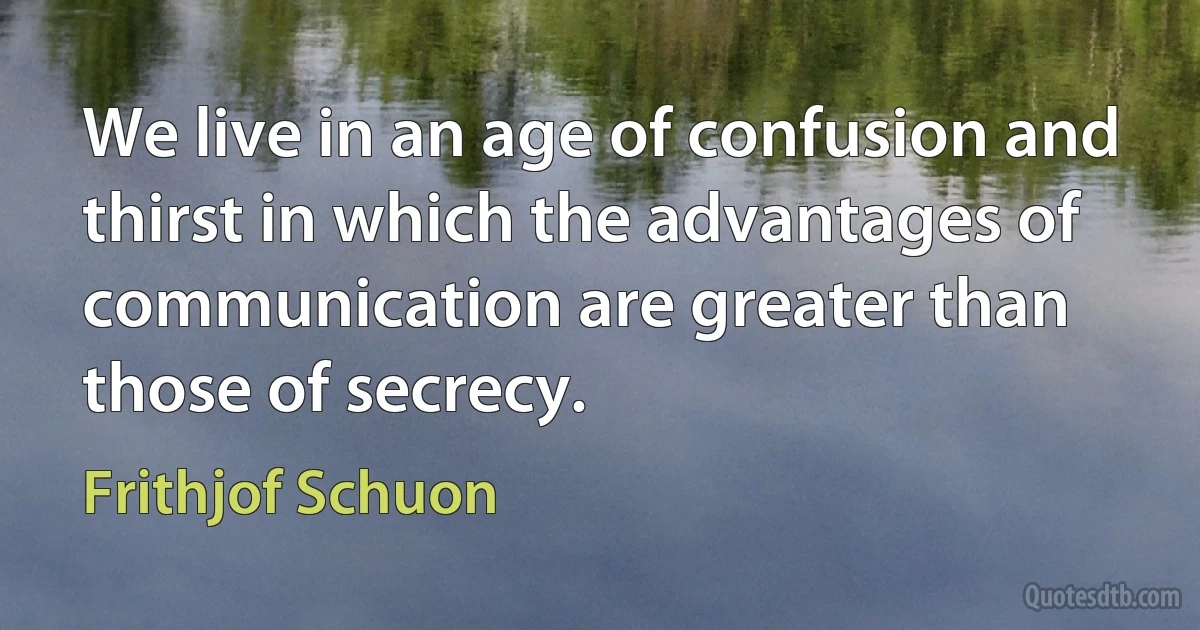 We live in an age of confusion and thirst in which the advantages of communication are greater than those of secrecy. (Frithjof Schuon)