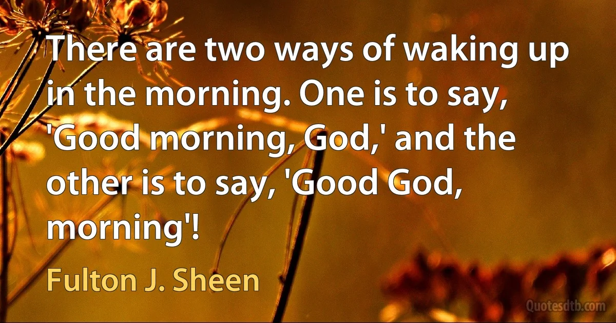 There are two ways of waking up in the morning. One is to say, 'Good morning, God,' and the other is to say, 'Good God, morning'! (Fulton J. Sheen)