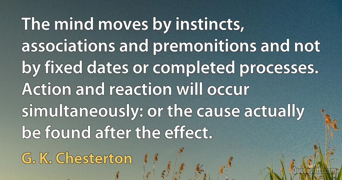 The mind moves by instincts, associations and premonitions and not by fixed dates or completed processes. Action and reaction will occur simultaneously: or the cause actually be found after the effect. (G. K. Chesterton)