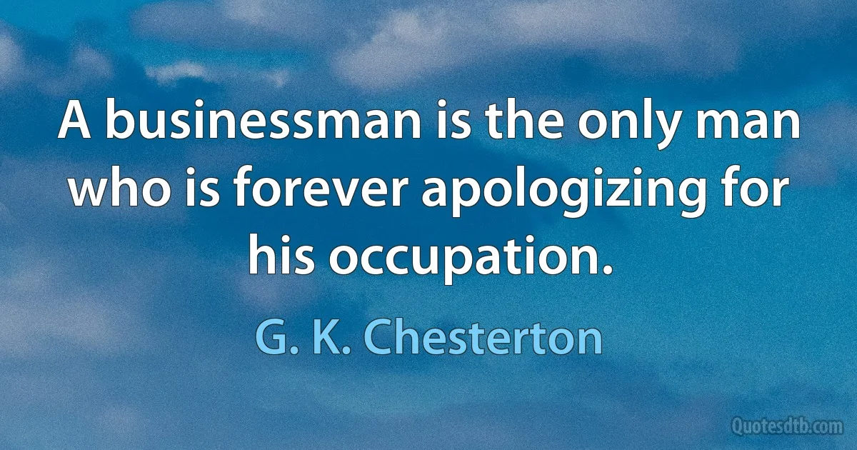 A businessman is the only man who is forever apologizing for his occupation. (G. K. Chesterton)