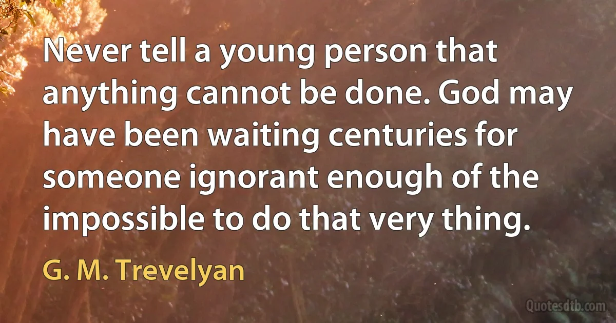 Never tell a young person that anything cannot be done. God may have been waiting centuries for someone ignorant enough of the impossible to do that very thing. (G. M. Trevelyan)