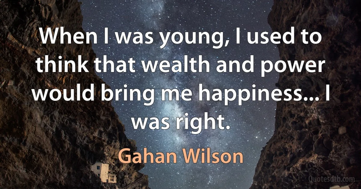 When I was young, I used to think that wealth and power would bring me happiness... I was right. (Gahan Wilson)