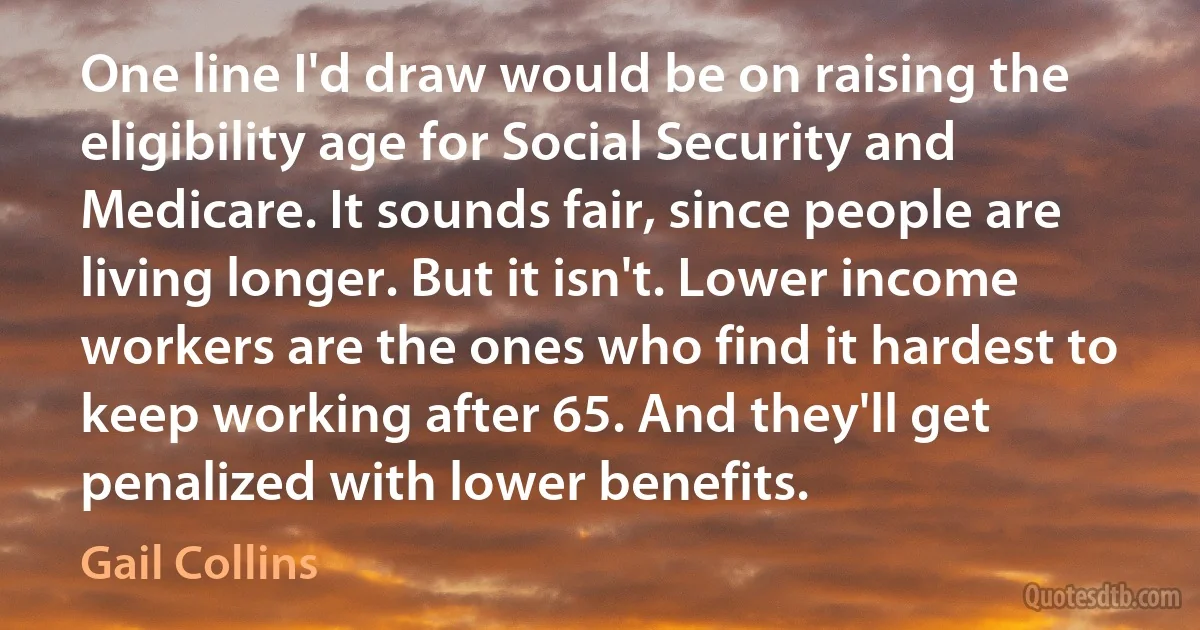 One line I'd draw would be on raising the eligibility age for Social Security and Medicare. It sounds fair, since people are living longer. But it isn't. Lower income workers are the ones who find it hardest to keep working after 65. And they'll get penalized with lower benefits. (Gail Collins)