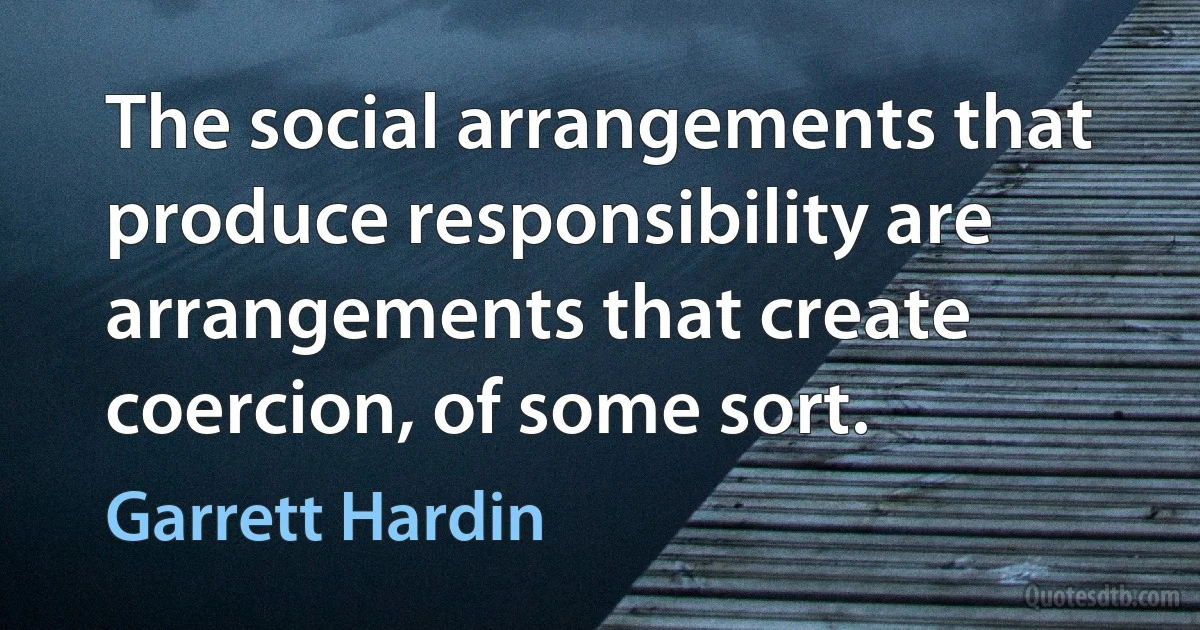 The social arrangements that produce responsibility are arrangements that create coercion, of some sort. (Garrett Hardin)