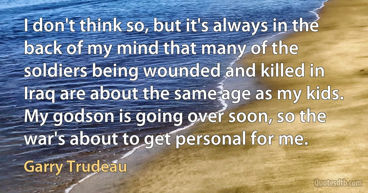 I don't think so, but it's always in the back of my mind that many of the soldiers being wounded and killed in Iraq are about the same age as my kids. My godson is going over soon, so the war's about to get personal for me. (Garry Trudeau)