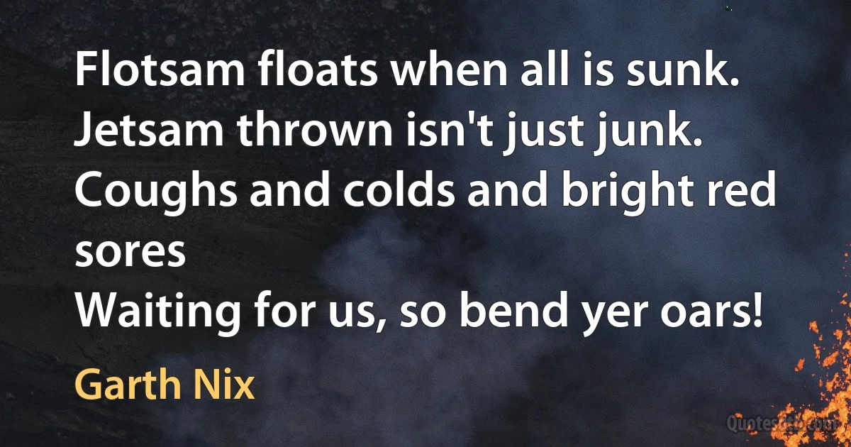 Flotsam floats when all is sunk.
Jetsam thrown isn't just junk.
Coughs and colds and bright red sores
Waiting for us, so bend yer oars! (Garth Nix)