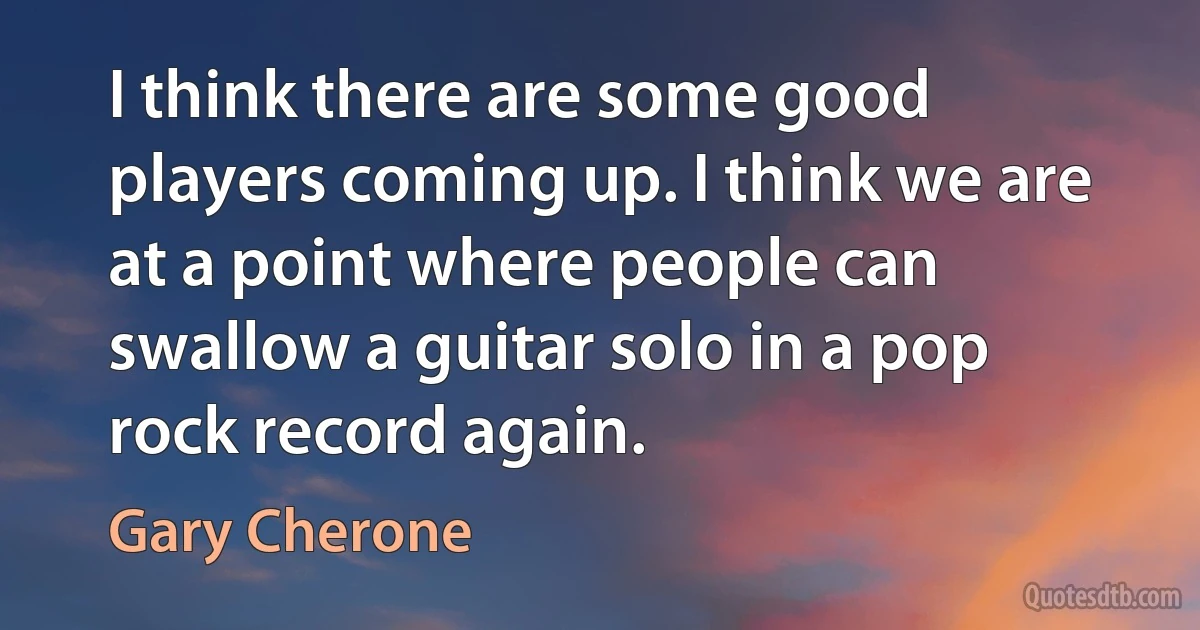 I think there are some good players coming up. I think we are at a point where people can swallow a guitar solo in a pop rock record again. (Gary Cherone)