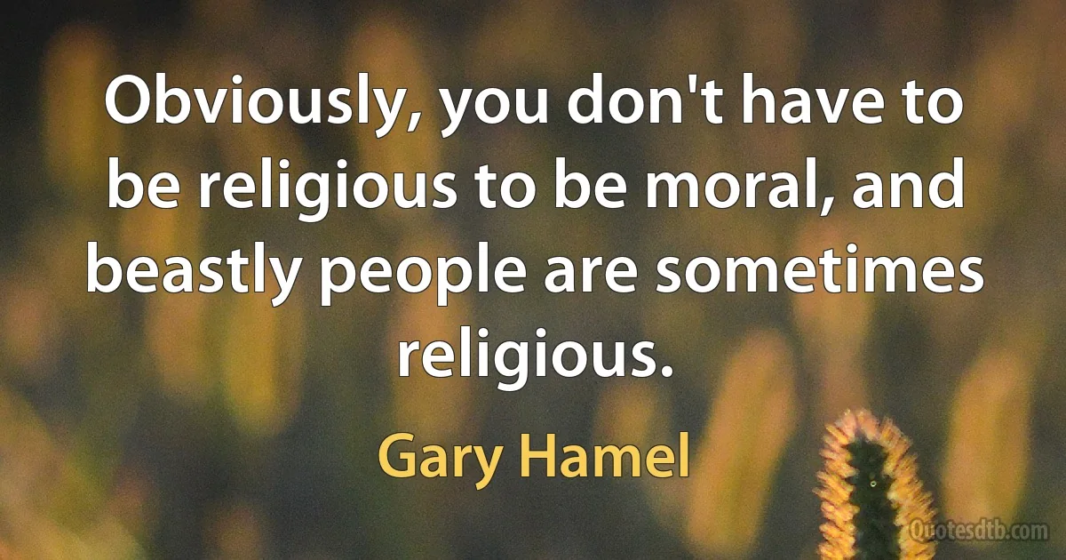 Obviously, you don't have to be religious to be moral, and beastly people are sometimes religious. (Gary Hamel)