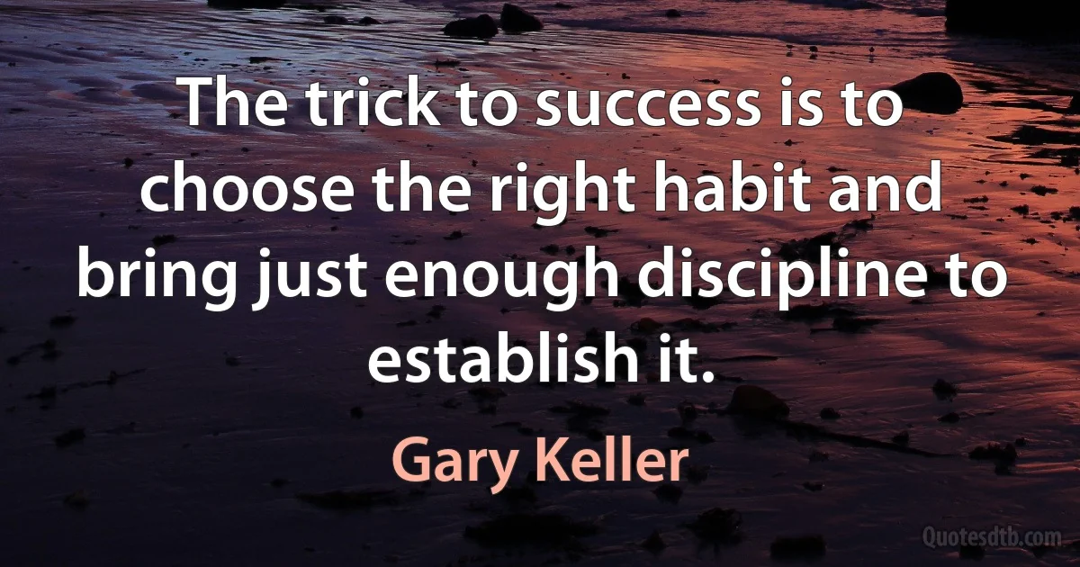 The trick to success is to choose the right habit and bring just enough discipline to establish it. (Gary Keller)