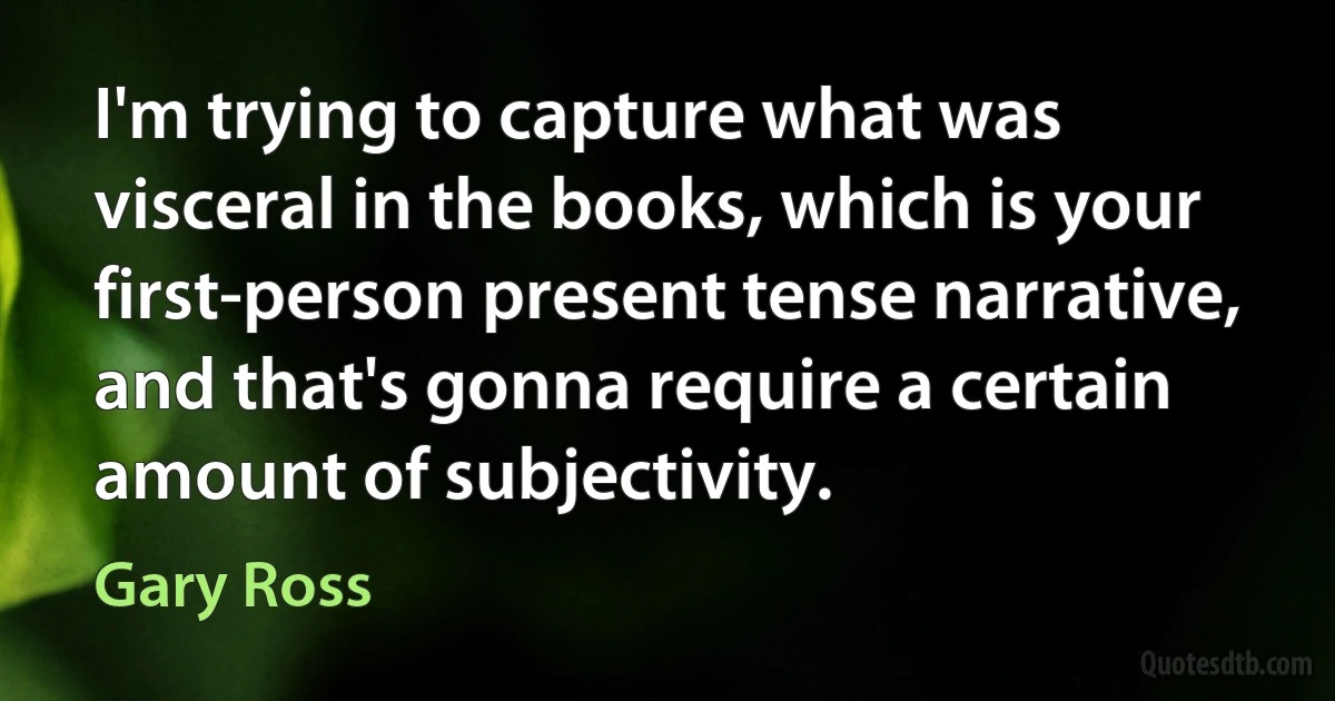 I'm trying to capture what was visceral in the books, which is your first-person present tense narrative, and that's gonna require a certain amount of subjectivity. (Gary Ross)