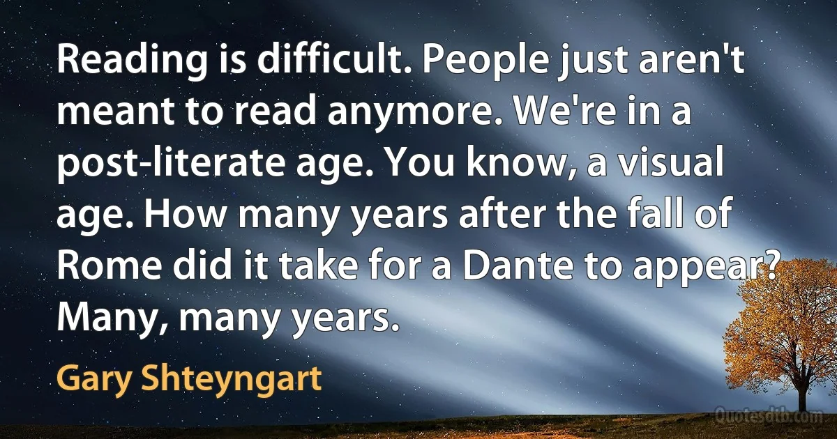 Reading is difficult. People just aren't meant to read anymore. We're in a post-literate age. You know, a visual age. How many years after the fall of Rome did it take for a Dante to appear? Many, many years. (Gary Shteyngart)