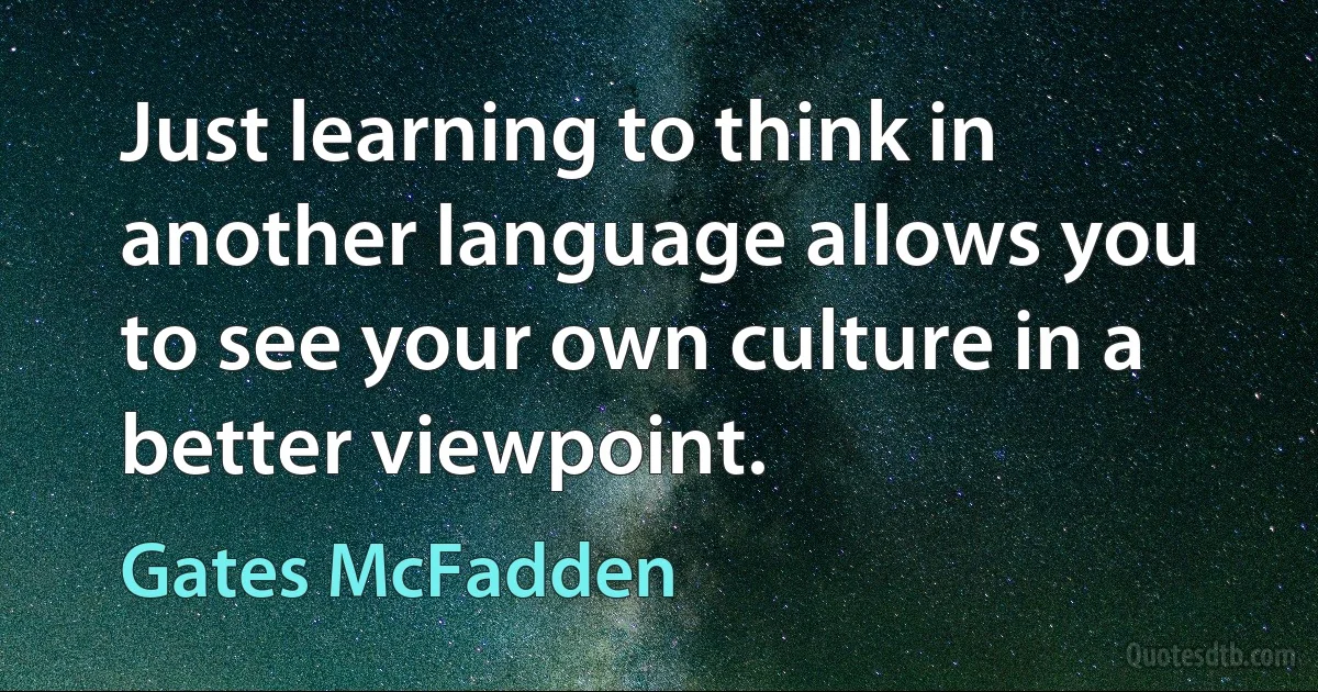 Just learning to think in another language allows you to see your own culture in a better viewpoint. (Gates McFadden)