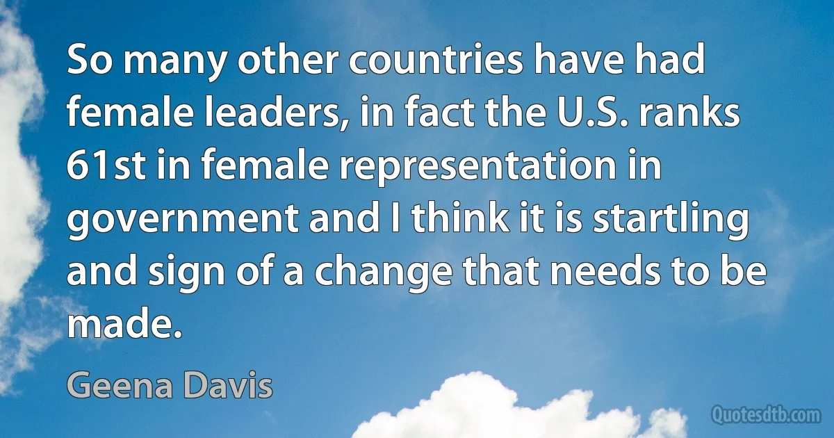 So many other countries have had female leaders, in fact the U.S. ranks 61st in female representation in government and I think it is startling and sign of a change that needs to be made. (Geena Davis)