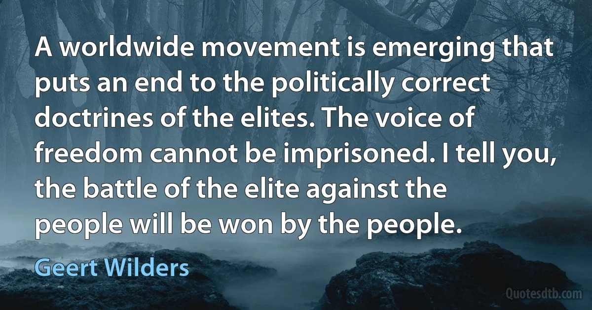 A worldwide movement is emerging that puts an end to the politically correct doctrines of the elites. The voice of freedom cannot be imprisoned. I tell you, the battle of the elite against the people will be won by the people. (Geert Wilders)