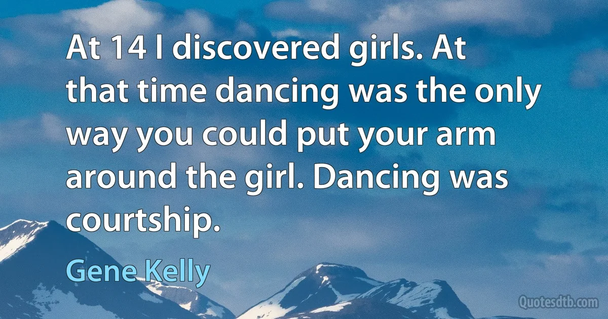 At 14 I discovered girls. At that time dancing was the only way you could put your arm around the girl. Dancing was courtship. (Gene Kelly)