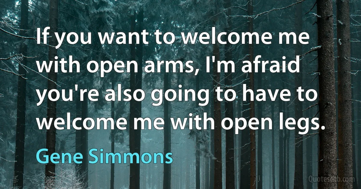 If you want to welcome me with open arms, I'm afraid you're also going to have to welcome me with open legs. (Gene Simmons)