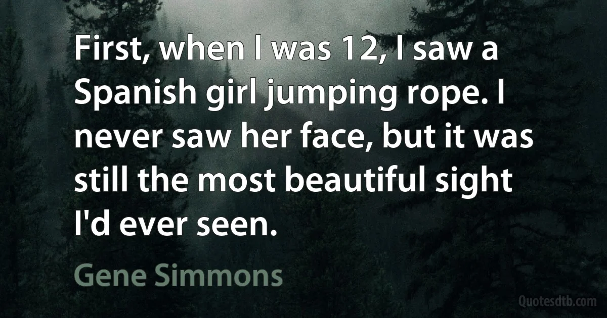 First, when I was 12, I saw a Spanish girl jumping rope. I never saw her face, but it was still the most beautiful sight I'd ever seen. (Gene Simmons)