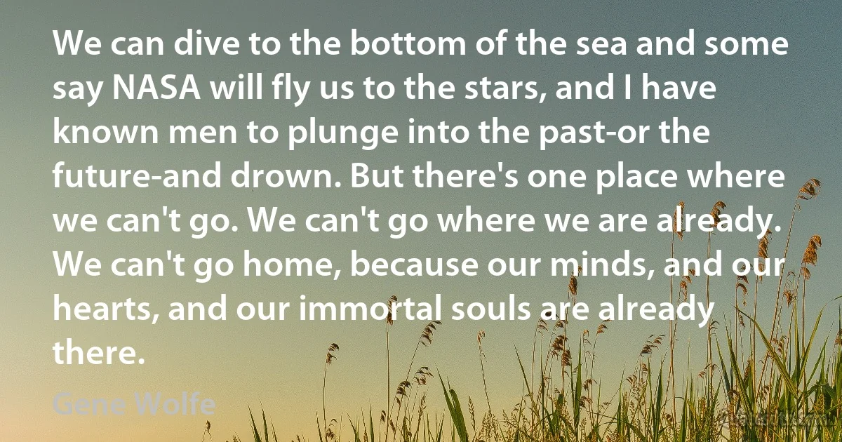 We can dive to the bottom of the sea and some say NASA will fly us to the stars, and I have known men to plunge into the past-or the future-and drown. But there's one place where we can't go. We can't go where we are already. We can't go home, because our minds, and our hearts, and our immortal souls are already there. (Gene Wolfe)