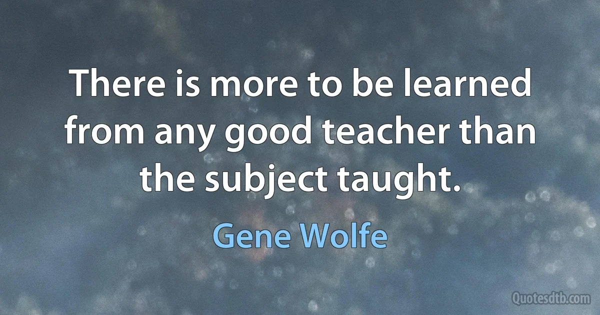 There is more to be learned from any good teacher than the subject taught. (Gene Wolfe)