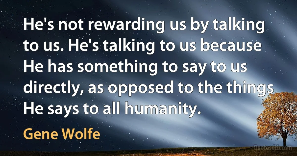 He's not rewarding us by talking to us. He's talking to us because He has something to say to us directly, as opposed to the things He says to all humanity. (Gene Wolfe)