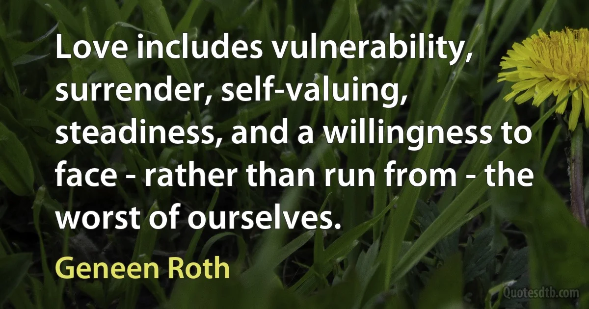 Love includes vulnerability, surrender, self-valuing, steadiness, and a willingness to face - rather than run from - the worst of ourselves. (Geneen Roth)