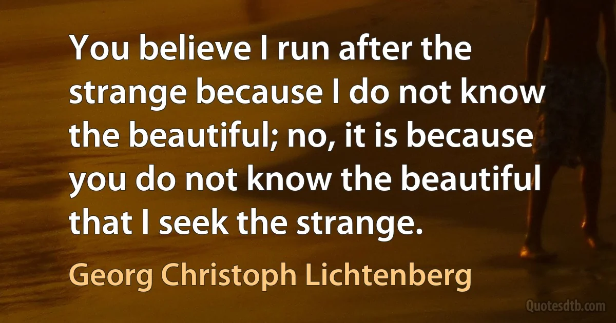 You believe I run after the strange because I do not know the beautiful; no, it is because you do not know the beautiful that I seek the strange. (Georg Christoph Lichtenberg)