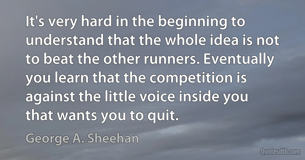 It's very hard in the beginning to understand that the whole idea is not to beat the other runners. Eventually you learn that the competition is against the little voice inside you that wants you to quit. (George A. Sheehan)